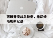 开云体育官方网站-西班牙鏖战乌拉圭，维尼修斯刷新纪录的简单介绍