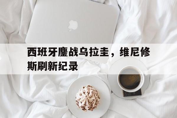 西班牙鏖战乌拉圭，维尼修斯刷新纪录的简单介绍
